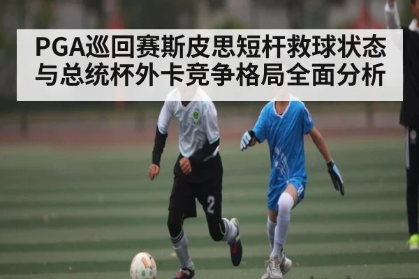 PGA巡回赛斯皮思短杆救球状态与总统杯外卡竞争格局全面分析 - kaiyun