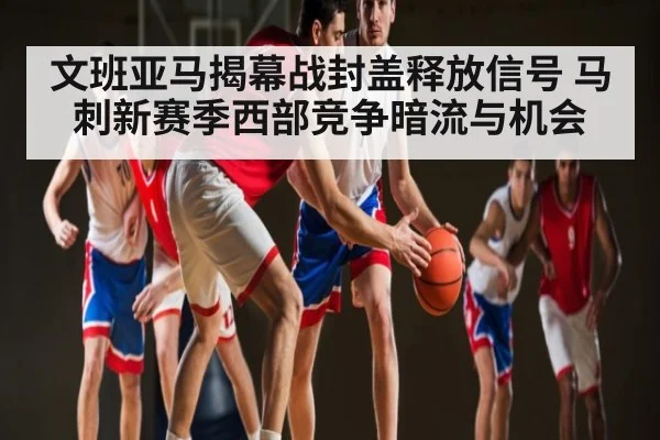 文班亚马揭幕战封盖释放信号 马刺新赛季西部竞争暗流与机会