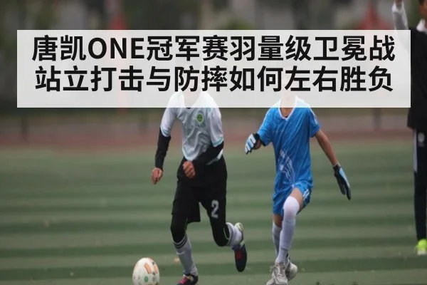 唐凯ONE冠军赛羽量级卫冕战站立打击与防摔如何左右胜负